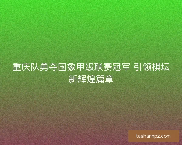 重庆队勇夺国象甲级联赛冠军 引领棋坛新辉煌篇章