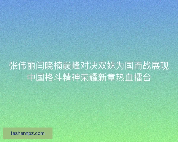 张伟丽闫晓楠巅峰对决双姝为国而战展现中国格斗精神荣耀新章热血擂台