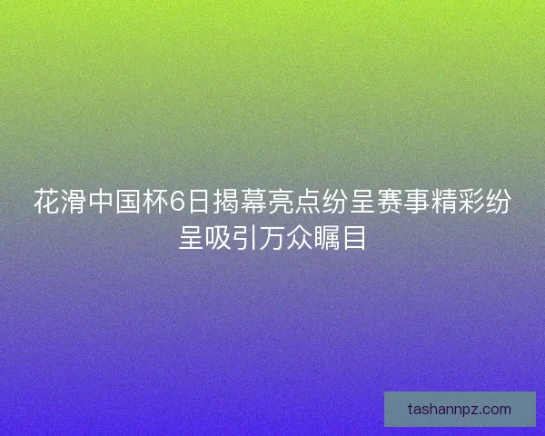 花滑中国杯6日揭幕亮点纷呈赛事精彩纷呈吸引万众瞩目
