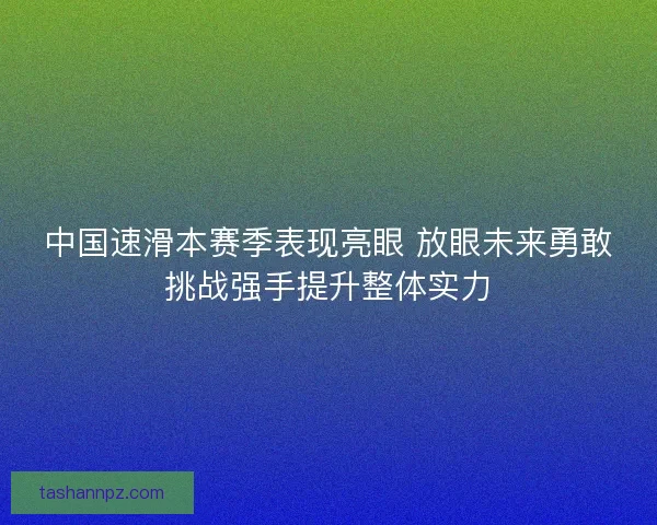 中国速滑本赛季表现亮眼 放眼未来勇敢挑战强手提升整体实力