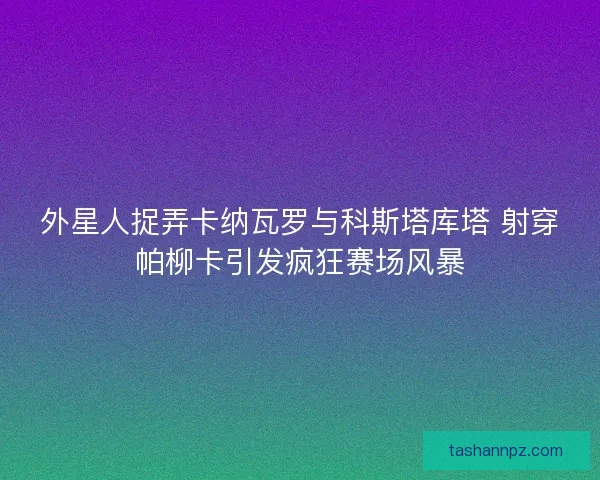 外星人捉弄卡纳瓦罗与科斯塔库塔 射穿帕柳卡引发疯狂赛场风暴