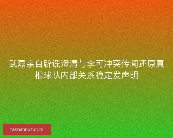 武磊亲自辟谣澄清与李可冲突传闻还原真相球队内部关系稳定发声明